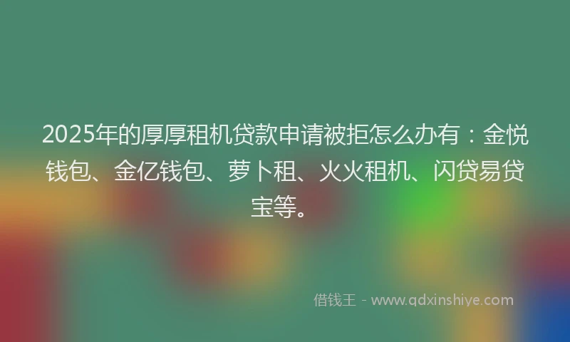 2025年的厚厚租机贷款申请被拒怎么办有：金悦钱包、金亿钱包、萝卜租、火火租机、闪贷易贷宝等。
