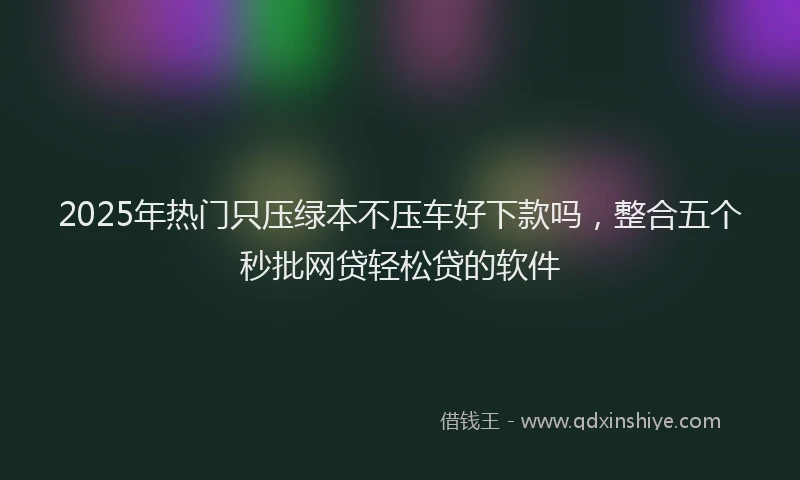 2025年热门只压绿本不压车好下款吗，整合五个秒批网贷轻松贷的软件