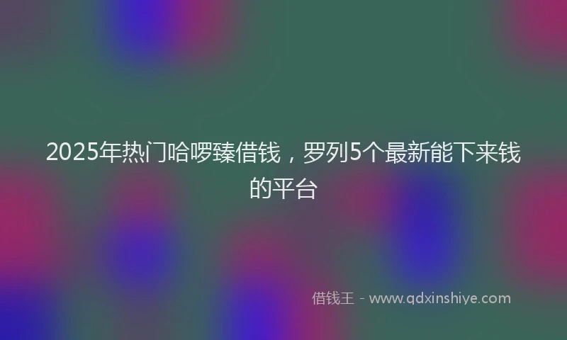 2025年热门哈啰臻借钱，罗列5个最新能下来钱的平台