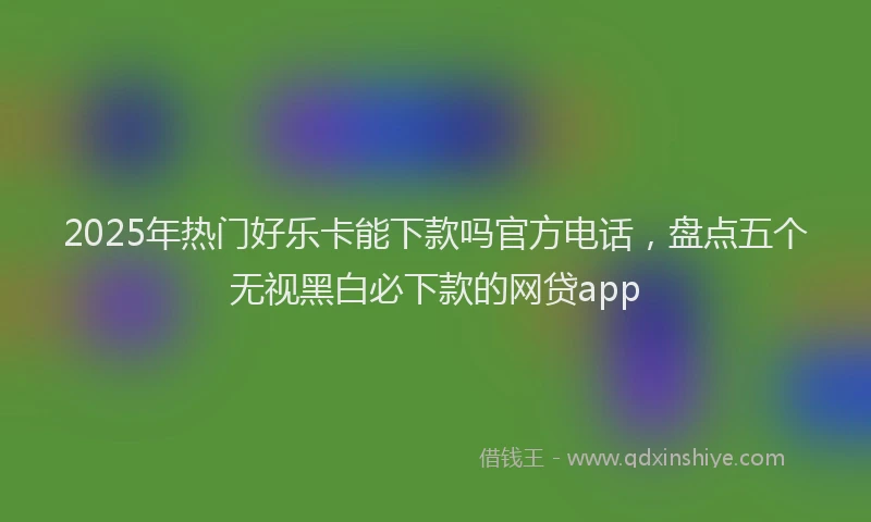 2025年热门好乐卡能下款吗官方电话，盘点五个无视黑白必下款的网贷app