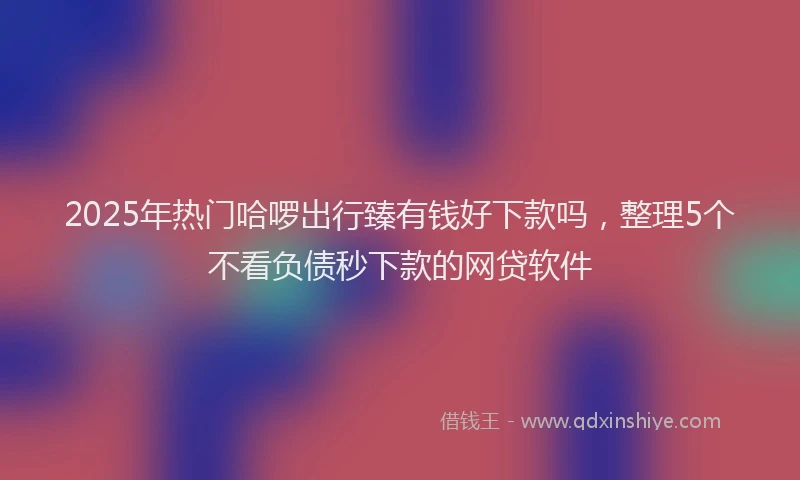 2025年热门哈啰出行臻有钱好下款吗，整理5个不看负债秒下款的网贷软件