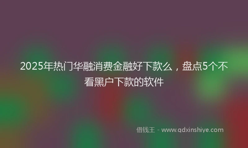 2025年热门华融消费金融好下款么，盘点5个不看黑户下款的软件