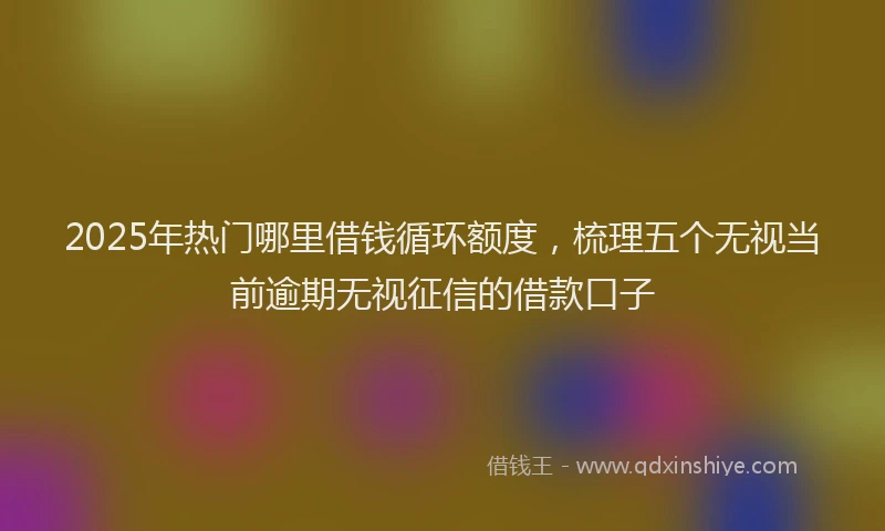 2025年热门哪里借钱循环额度，梳理五个无视当前逾期无视征信的借款口子