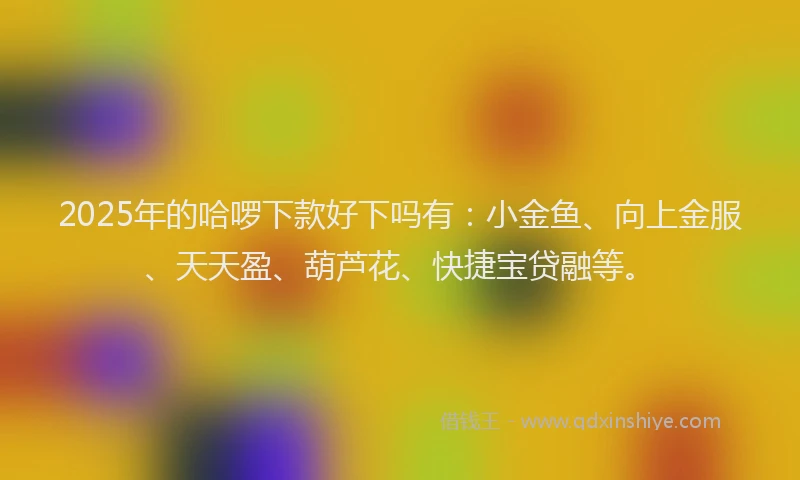 2025年的哈啰下款好下吗有：小金鱼、向上金服、天天盈、葫芦花、快捷宝贷融等。