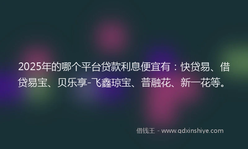 2025年的哪个平台贷款利息便宜有：快贷易、借贷易宝、贝乐享-飞鑫琼宝、普融花、新一花等。