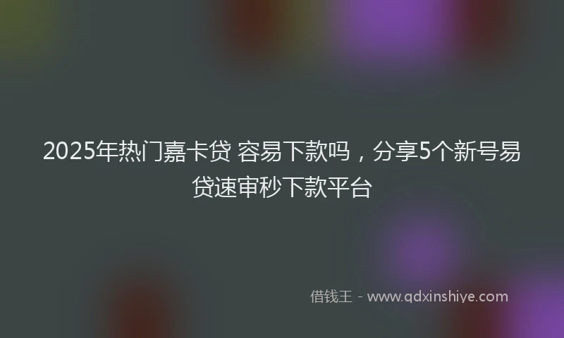 2025年热门嘉卡贷 容易下款吗，分享5个新号易贷速审秒下款平台