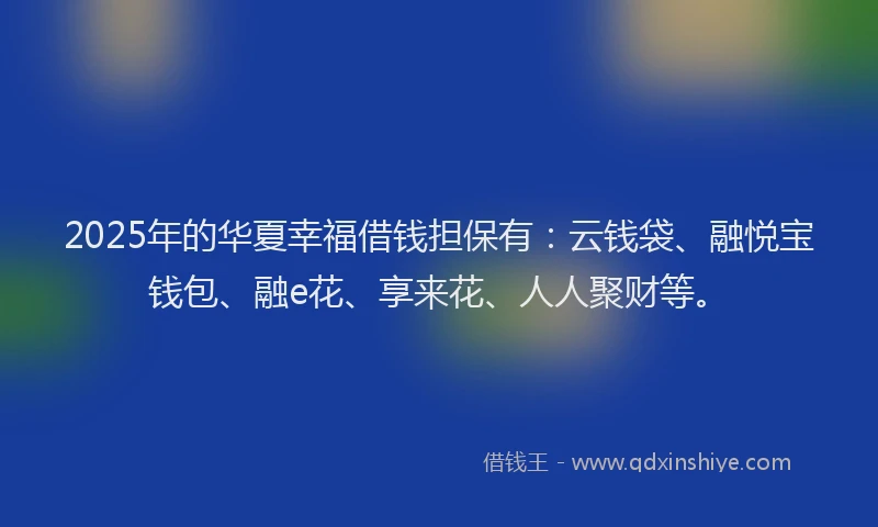 2025年的华夏幸福借钱担保有：云钱袋、融悦宝钱包、融e花、享来花、人人聚财等。