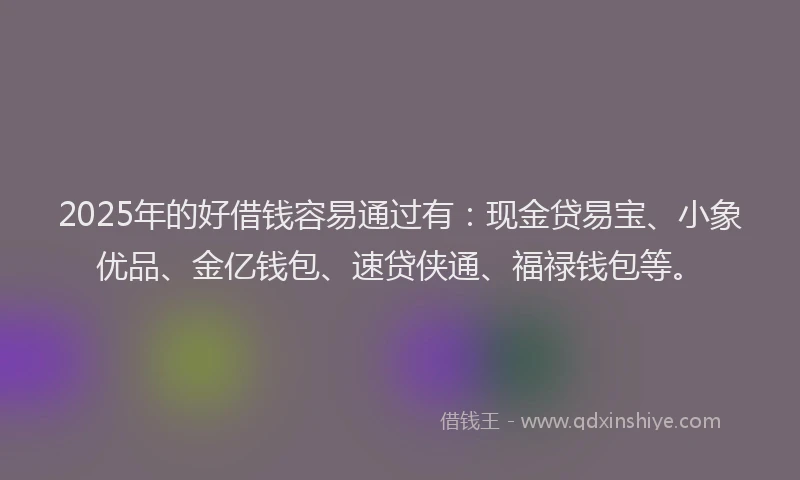 2025年的好借钱容易通过有：现金贷易宝、小象优品、金亿钱包、速贷侠通、福禄钱包等。