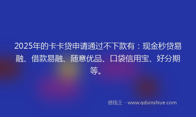 2025年的卡卡贷申请通过不下款有：现金秒贷易融、借款易融、随意优品、口袋信用宝、好分期等。