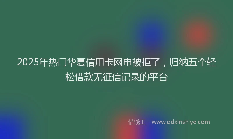 2025年热门华夏信用卡网申被拒了，归纳五个轻松借款无征信记录的平台