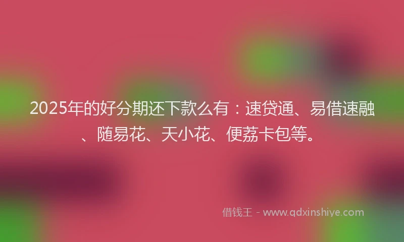 2025年的好分期还下款么有：速贷通、易借速融、随易花、天小花、便荔卡包等。