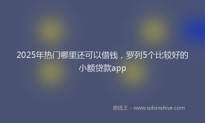 2025年热门哪里还可以借钱，罗列5个比较好的小额贷款app