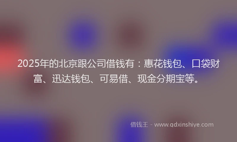 2025年的北京跟公司借钱有：惠花钱包、口袋财富、迅达钱包、可易借、现金分期宝等。