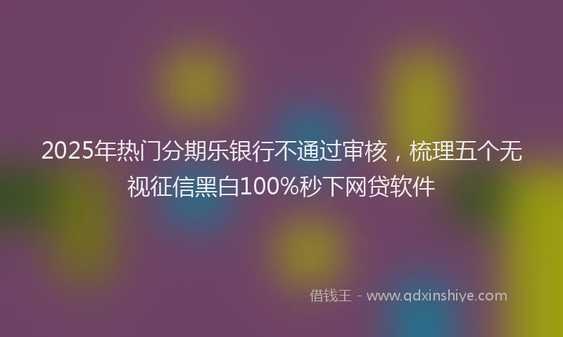 2025年热门分期乐银行不通过审核，梳理五个无视征信黑白100%秒下网贷软件