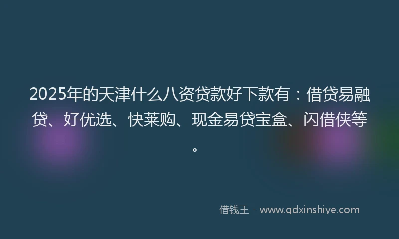2025年的天津什么八资贷款好下款有：借贷易融贷、好优选、快莱购、现金易贷宝盒、闪借侠等。