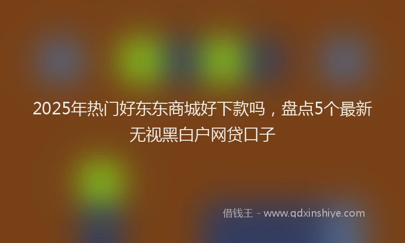 2025年热门好东东商城好下款吗，盘点5个最新无视黑白户网贷口子
