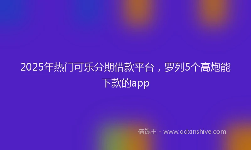 2025年热门可乐分期借款平台，罗列5个高炮能下款的app