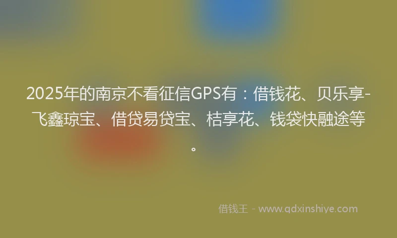 2025年的南京不看征信GPS有：借钱花、贝乐享-飞鑫琼宝、借贷易贷宝、桔享花、钱袋快融途等。
