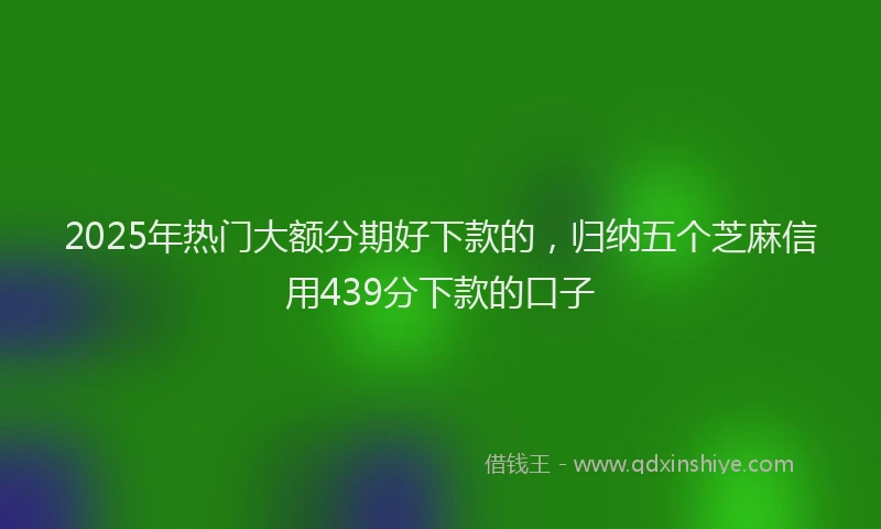 2025年热门大额分期好下款的，归纳五个芝麻信用439分下款的口子