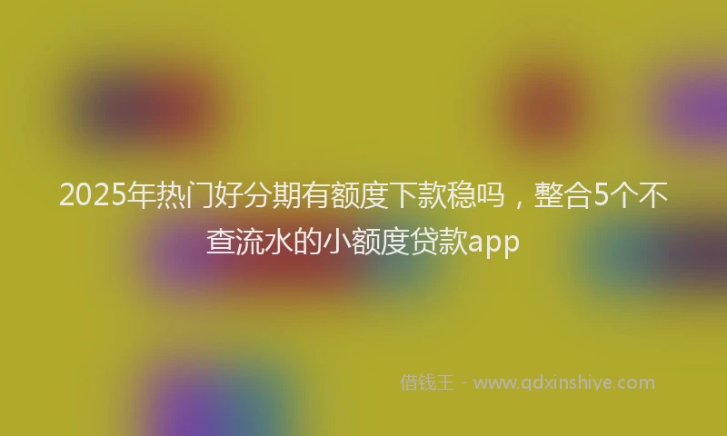 2025年热门好分期有额度下款稳吗，整合5个不查流水的小额度贷款app