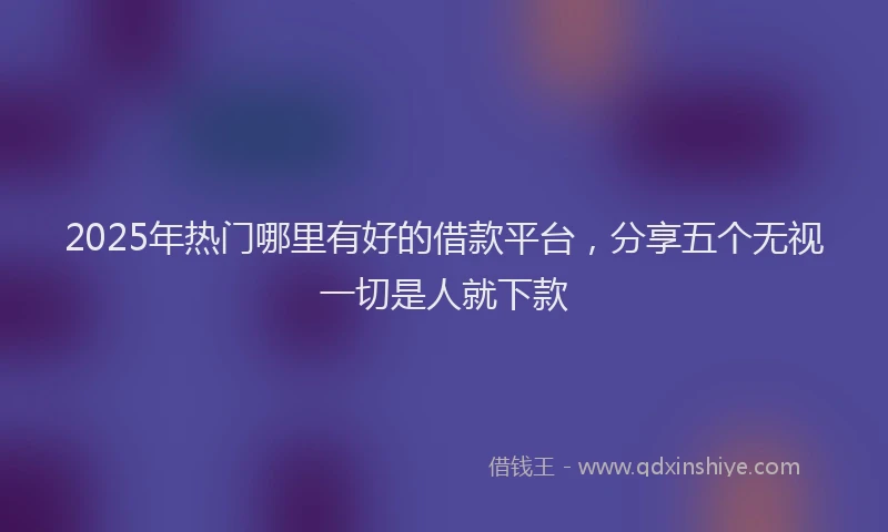 2025年热门哪里有好的借款平台，分享五个无视一切是人就下款