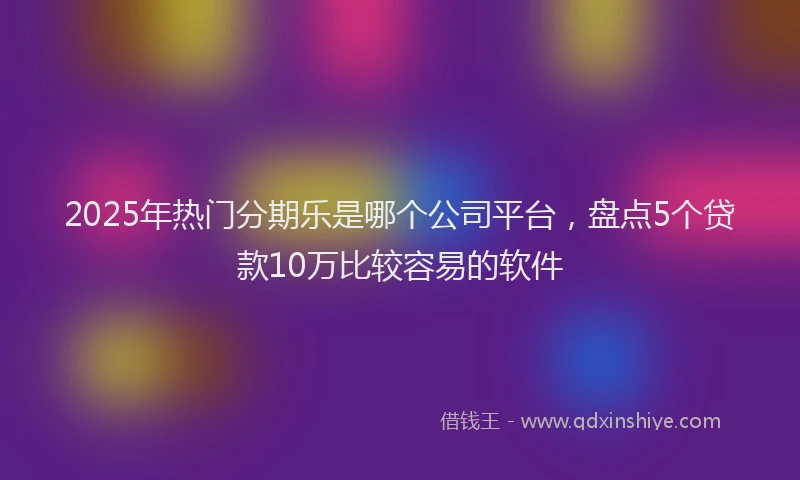 2025年热门分期乐是哪个公司平台，盘点5个贷款10万比较容易的软件