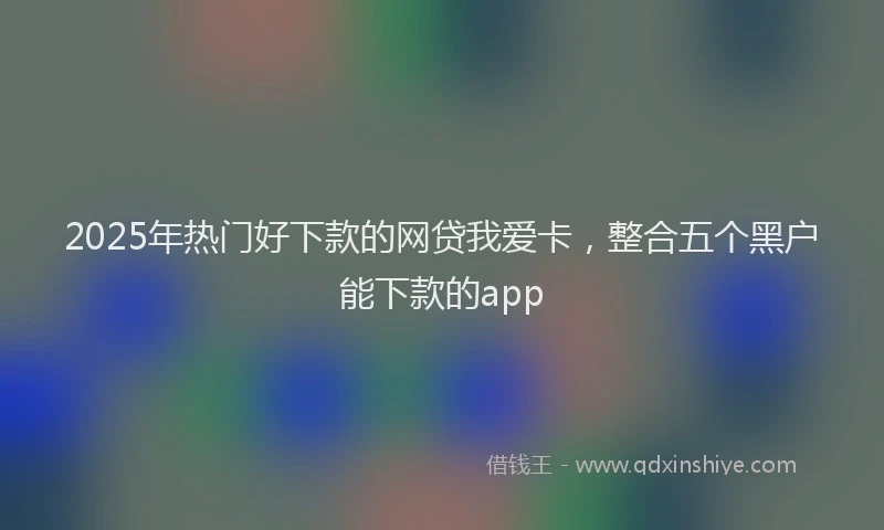 2025年热门好下款的网贷我爱卡，整合五个黑户能下款的app