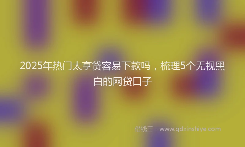 2025年热门太享贷容易下款吗，梳理5个无视黑白的网贷口子