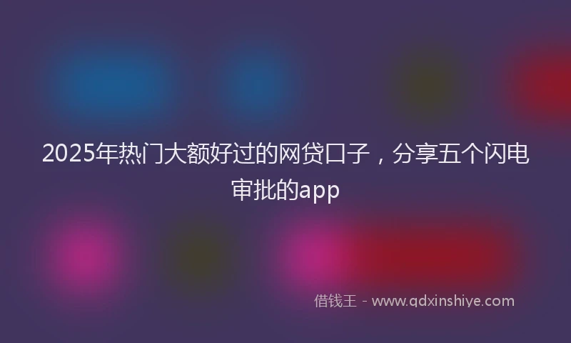2025年热门大额好过的网贷口子，分享五个闪电审批的app