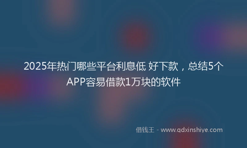 2025年热门哪些平台利息低 好下款，总结5个APP容易借款1万块的软件