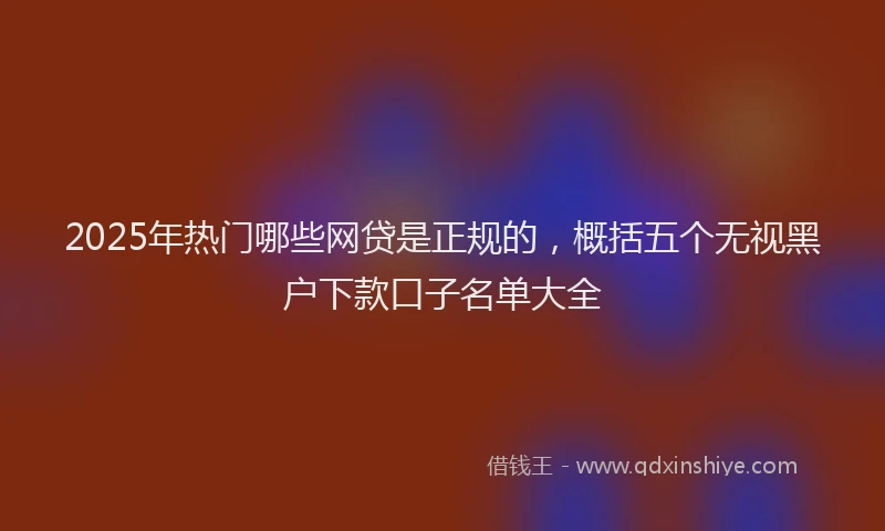 2025年热门哪些网贷是正规的，概括五个无视黑户下款口子名单大全