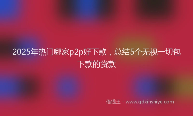2025年热门哪家p2p好下款，总结5个无视一切包下款的贷款