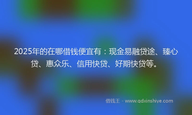 2025年的在哪借钱便宜有：现金易融贷途、臻心贷、惠众乐、信用快贷、好期快贷等。