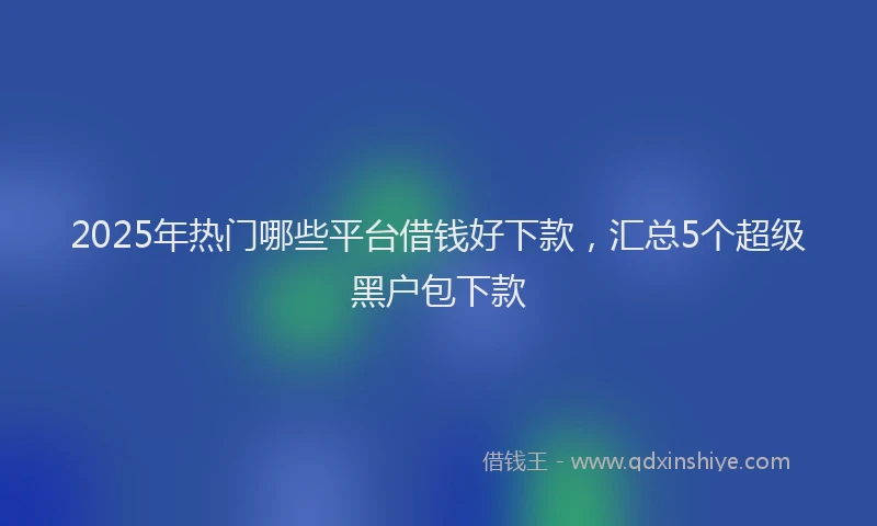 2025年热门哪些平台借钱好下款，汇总5个超级黑户包下款