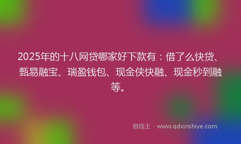 2025年的十八网贷哪家好下款有：借了么快贷、甄易融宝、瑞盈钱包、现金侠快融、现金秒到融等。