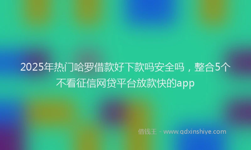 2025年热门哈罗借款好下款吗安全吗，整合5个不看征信网贷平台放款快的app