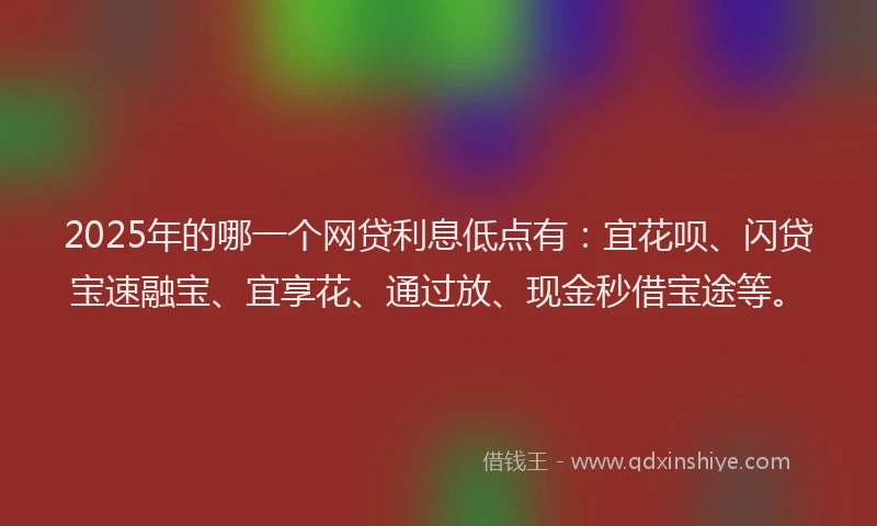 2025年的哪一个网贷利息低点有：宜花呗、闪贷宝速融宝、宜享花、通过放、现金秒借宝途等。