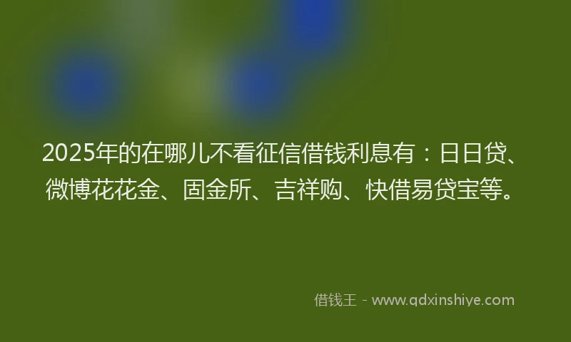 2025年的在哪儿不看征信借钱利息有：日日贷、微博花花金、固金所、吉祥购、快借易贷宝等。