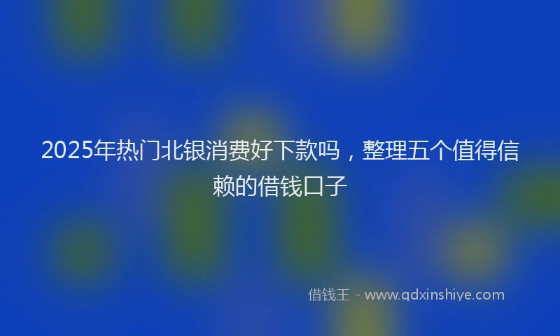 2025年热门北银消费好下款吗，整理五个值得信赖的借钱口子