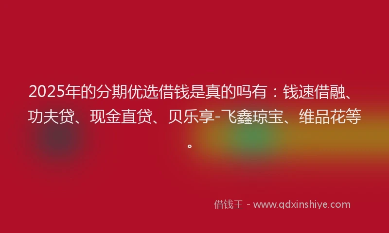 2025年的分期优选借钱是真的吗有：钱速借融、功夫贷、现金直贷、贝乐享-飞鑫琼宝、维品花等。