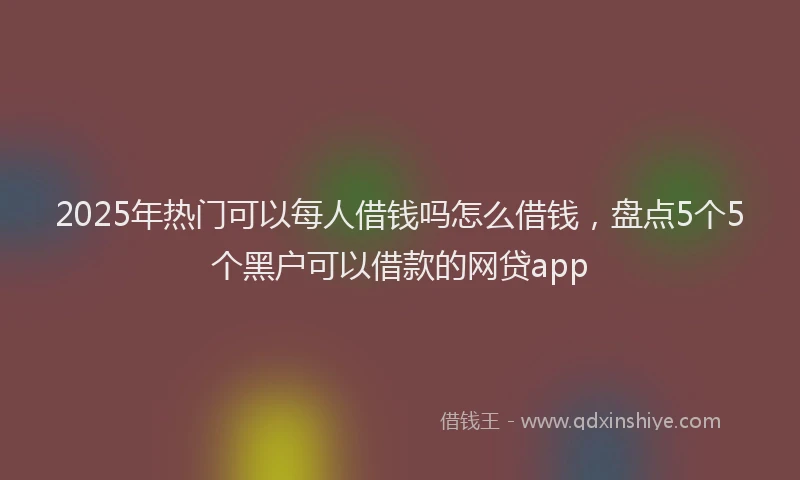 2025年热门可以每人借钱吗怎么借钱，盘点5个5个黑户可以借款的网贷app