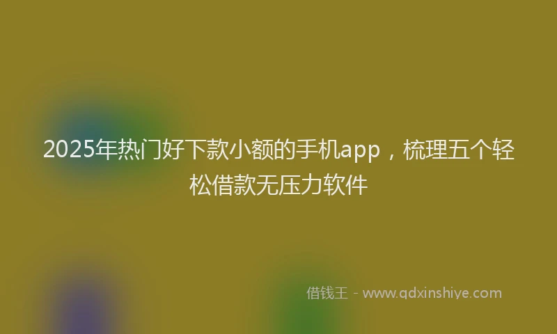 2025年热门好下款小额的手机app，梳理五个轻松借款无压力软件