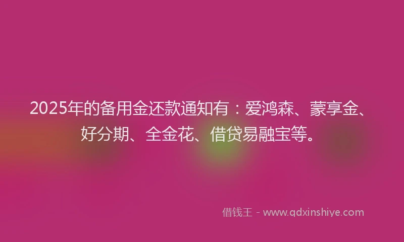 2025年的备用金还款通知有：爱鸿森、蒙享金、好分期、全金花、借贷易融宝等。