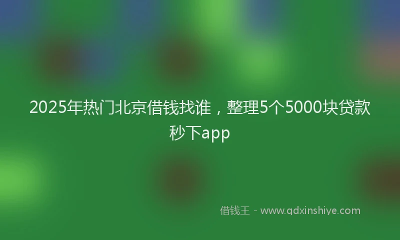 2025年热门北京借钱找谁，整理5个5000块贷款秒下app