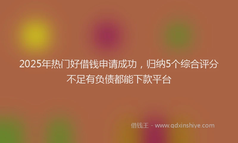 2025年热门好借钱申请成功，归纳5个综合评分不足有负债都能下款平台