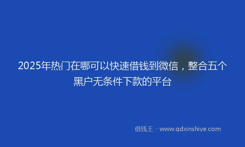 2025年热门在哪可以快速借钱到微信，整合五个黑户无条件下款的平台