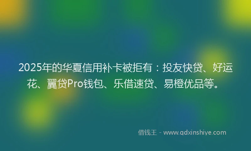 2025年的华夏信用补卡被拒有：投友快贷、好运花、翼贷Pro钱包、乐借速贷、易橙优品等。
