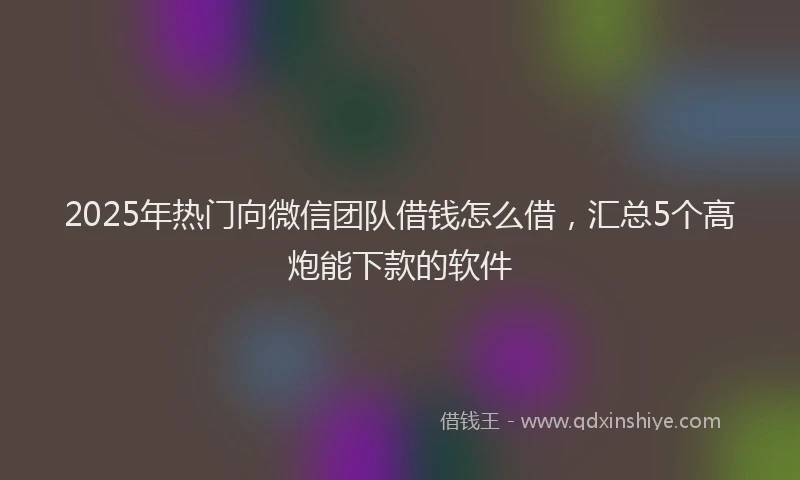 2025年热门向微信团队借钱怎么借，汇总5个高炮能下款的软件