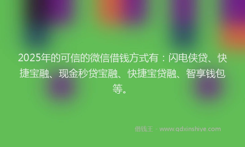 2025年的可信的微信借钱方式有：闪电侠贷、快捷宝融、现金秒贷宝融、快捷宝贷融、智享钱包等。