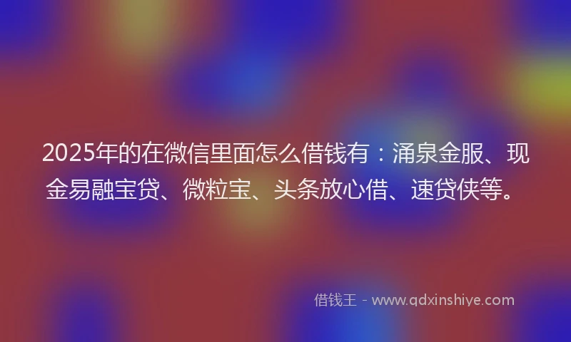 2025年的在微信里面怎么借钱有：涌泉金服、现金易融宝贷、微粒宝、头条放心借、速贷侠等。